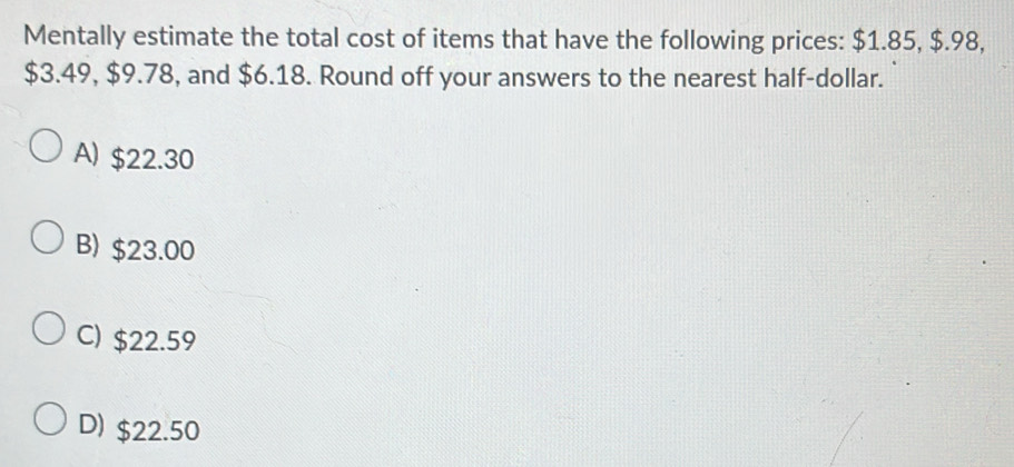 Mentally estimate the total cost of items that have the following prices: $1.85, $.98,
$3.49, $9.78, and $6.18. Round off your answers to the nearest half-dollar.
A) $22.30
B) $23.00
C) $22.59
D) $22.50