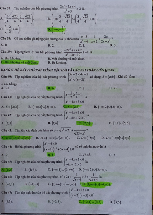 Tập nghiệm của bất phương trình  (2x^2-3x+4)/x^2+3 >2ld
A. ( 3/4 - sqrt(23)/4 ; 3/4 + sqrt(23)/4 ). B. (-∈fty ; 3/4 - sqrt(23)/4 )∪ ( 3/4 + sqrt(23)/4 ;+∈fty ).
C. (- 2/3 ;+∈fty ). D. (-∈fty ,- 2/3 ).
Câu 38: Có bao nhiêu giá trị nguyên dương của x thỏa mãn  (x+3)/x^2-4 - 1/x+2  ?
A. 0. B. 2. C. 1. D. 3.
Câu 39: Tập nghiệm S của bất phương trình  (-2x^2+7x+7)/x^2-3x-10 ≤ -1 là
A. Hai khoảng. B. Một khoảng và một đoạn.
C. Hai khoảng và một đoạn. D. Ba khoảng.
dạng 5. hệ bát phương trình bạc hai và các bài toán liên quan
Câu 40: Tập nghiệm của hệ bắt phương trình beginarrayl 5x-2<4x+5 x^2 có dạng S=(a;b). Khi đó tổng
a+b bằng?
A. −1. B. 6. C. 8. D. 7.
Câu 41: Tập nghiệm của hệ bất phương trình beginarrayl x- 1/2 ≥  x/4 +1 x^2-4x+3≤ 0endarray.
A. S=(2;3). B. (-∈fty ;2]∪ [3;+∈fty ). C. S=[2;3]. D. (-∈fty ;2)∪ (3;+∈fty ).
Câu 42: Tập nghiệm của hệ bắt phương trình beginarrayl x^2-6x+5≤ 0 x^2-8x+12<0endarray. là
B.
A. [2;5]. [1;6]. C. (2;5]. D. [1;2]∪ [5;6].
Câu 43: Tìm tập xác định của hàm số y=sqrt(x^2-2x)+ 1/sqrt(25-x^2)  ?
A. D=(-5;0]∪ [2;5). B. D=(-∈fty ;0]∪ [2;+∈fty ). C. D=(-5;5). D. D=[-5;0]∪ [2;5].
Câu 44: Hệ bất phương trình beginarrayl x^2-4<0 (x-1)(x^2+5x+4)≥ 0endarray. có số nghiệm nguyên là
A. 2 . B. 1. C. V6s^(frac 1)2 D. 3 .
Câu 45: Tập nghiệm của hệ bắt phương trình beginarrayl x^2-4x+3<0 -6x+12>0endarray. là
A. (1:2). B. (1;4). C. (-∈fty ;1)∪ (3;+∈fty ) , D. (-∈fty ;2)∪ (3;+∈fty ).
Câu 46: Tập nghiệm của bất phương trình x^2+2x+ 1/sqrt(x+4) >3+ 1/sqrt(x+4) l
A. (-3;1). B. (-4;-3). C. (1;+∈fty )∪ (-∈fty ;-3). D. (1;+∈fty )∪ (-4;-3).
Câu 47: Tìm tập nghiệm của hệ bắt phương trình beginarrayl x^2-4x+3>0 (x+2)(x-5)<0endarray. .
A. (1;3). B. (-2;5). C. (-2;1)∪ (3;5). D. (3;5).