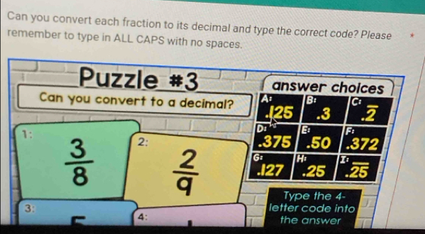 Can you convert each fraction to its decimal and type the correct code? Please *
remember to type in ALL CAPS with no spaces.
Puzzle #3 answer choices
Can you convert to a decimal? A B:
. 125 .3 2
1:
D: B F
 3/8  2:. 375 .50 .372
 2/q  G
1. 127 .25 25
Type the 4 -
3: letter code into
4: the answer