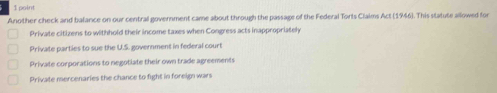 Another check and balance on our central government came about through the passage of the Federal Torts Claims Act (1946). This statute allowed for
Private citizens to withhold their income taxes when Congress acts inappropriatel
Private parties to sue the U.S. government in federal court
Private corporations to negotiate their own trade agreements
Private mercenaries the chance to fight in foreign wars