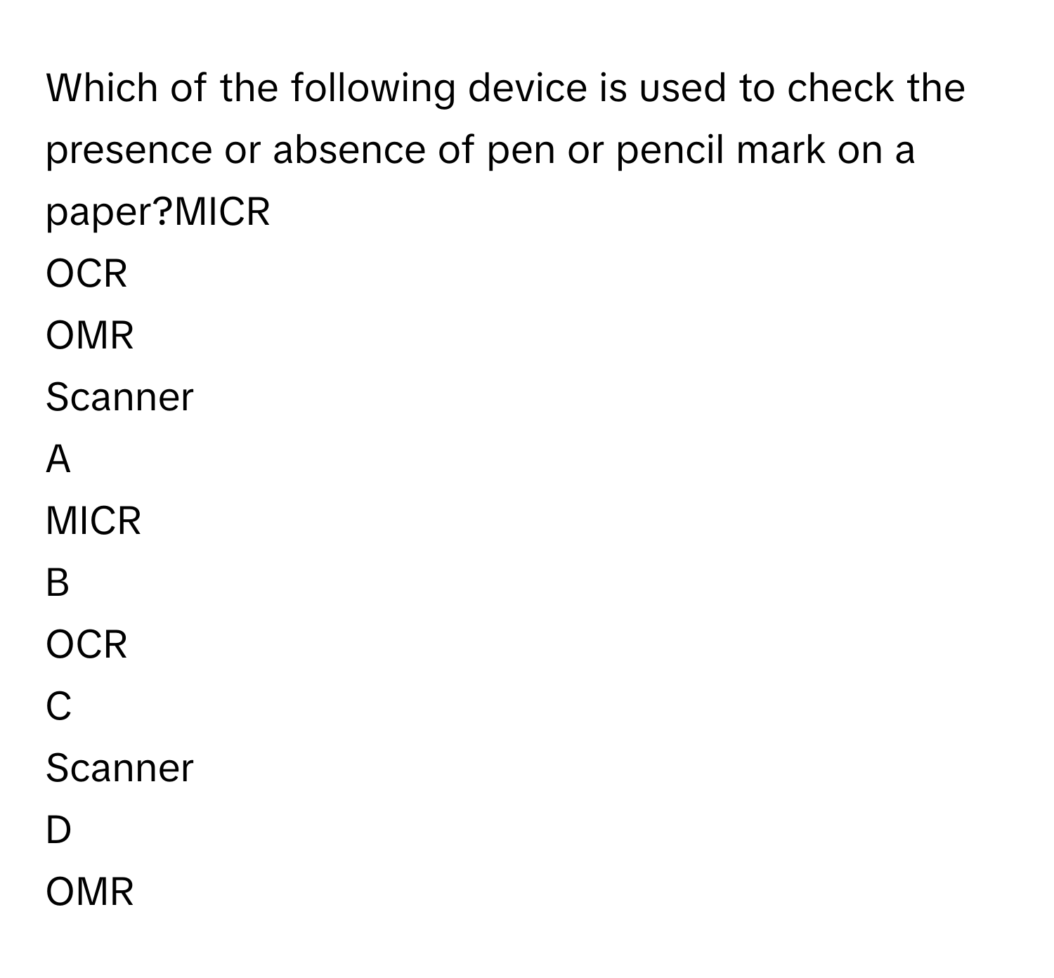 Which of the following device is used to check the presence or absence of pen or pencil mark on a paper?MICR
OCR
OMR
Scanner

A  
MICR 


B  
OCR 


C  
Scanner 


D  
OMR