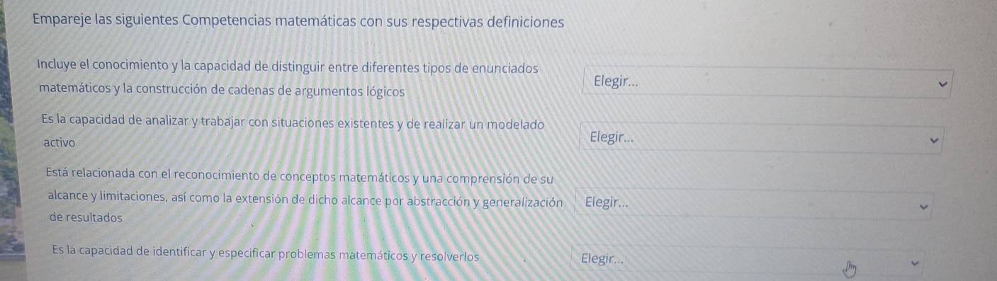 Empareje las siguientes Competencias matemáticas con sus respectivas definiciones 
Incluye el conocimiento y la capacidad de distinguir entre diferentes tipos de enunciados Elegir... 
matemáticos y la construcción de cadenas de argumentos lógicos 
Es la capacidad de analizar y trabajar con situaciones existentes y de realizar un modelado 
activo 
Elegir... 
Está relacionada con el reconocimiento de conceptos matemáticos y una comprensión de su 
alcance y limitaciones, así como la extensión de dicho alcance por abstracción y generalización Elegir... 
de resultados 
Es la capacidad de identificar y especificar problemas matemáticos y resolverlos Elegir...