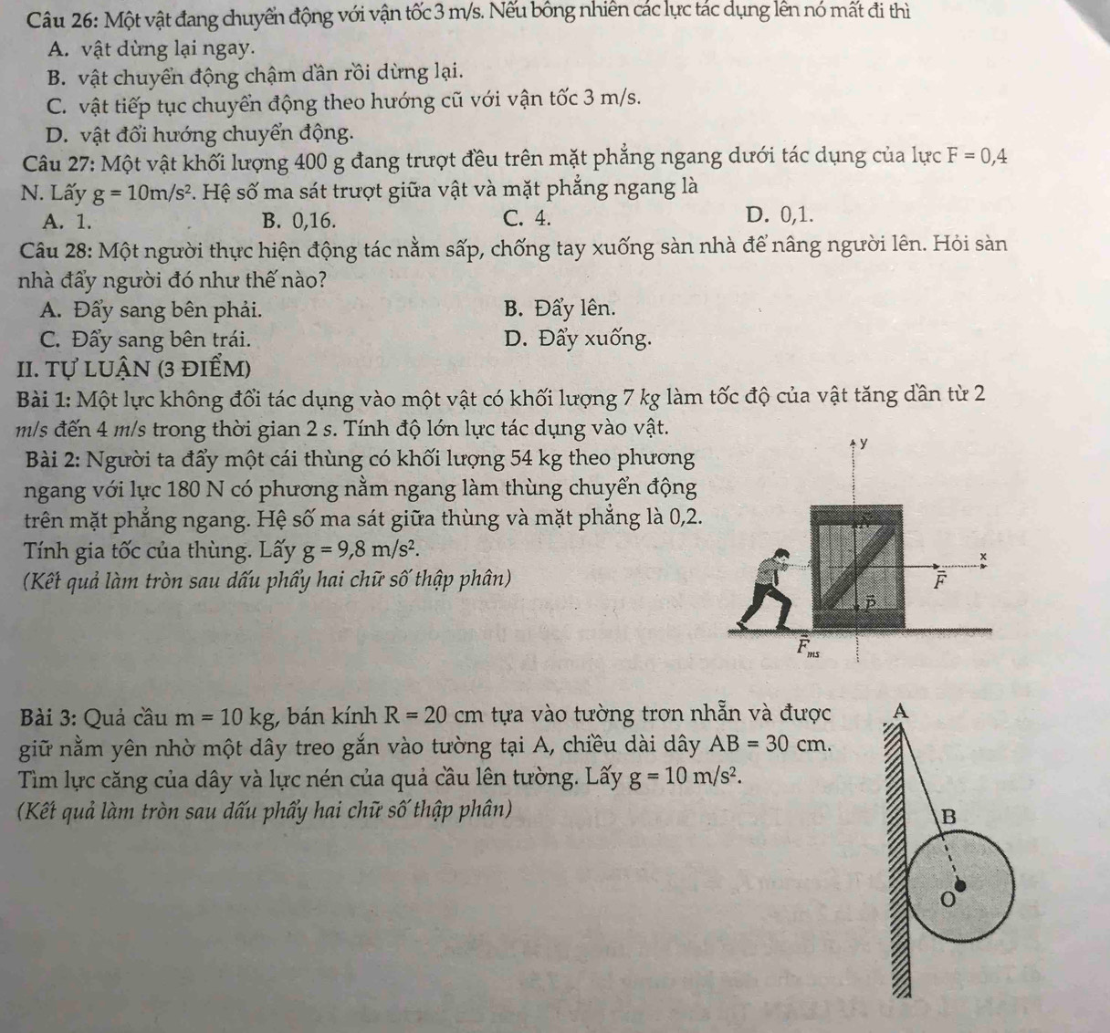 Một vật đang chuyển động với vận tốc 3 m/s. Nếu bông nhiên các lực tác dụng lên nó mất đi thì
A. vật dừng lại ngay.
B. vật chuyển động chậm dần rồi dừng lại.
C. vật tiếp tục chuyển động theo hướng cũ với vận tốc 3 m/s.
D. vật đổi hướng chuyển động.
Câu 27: Một vật khối lượng 400 g đang trượt đều trên mặt phẳng ngang dưới tác dụng của lực F=0,4
N. Lấy g=10m/s^2 Hệ số ma sát trượt giữa vật và mặt phẳng ngang là
A. 1. B. 0,16. C. 4. D. 0,1.
Câu 28: Một người thực hiện động tác nằm sấp, chống tay xuống sàn nhà để nâng người lên. Hỏi sàn
nhà đẩy người đó như thế nào?
A. Đẩy sang bên phải. B. Đẩy lên.
C. Đẩy sang bên trái. D. Đẩy xuống.
II. Tự luận (3 điểm)
Bài 1: Một lực không đối tác dụng vào một vật có khối lượng 7 kg làm tốc độ của vật tăng dần từ 2
m/s đến 4 m/s trong thời gian 2 s. Tính độ lớn lực tác dụng vào vật.
Bài 2: Người ta đẩy một cái thùng có khối lượng 54 kg theo phương
ngang với lực 180 N có phương nằm ngang làm thùng chuyển động
trên mặt phẳng ngang. Hệ số ma sát giữa thùng và mặt phẳng là 0,2.
Tính gia tốc của thùng. Lấy g=9,8m/s^2.
(Kết quả làm tròn sau dấu phẩy hai chữ số thập phân)
Bài 3: Quả cầu m=10kg , bán kính R=20cm tựa vào tường trơn nhẵn và được 
giữ nằm yên nhờ một dây treo gắn vào tường tại A, chiều dài dây AB=30cm.
Tìm lực căng của dây và lực nén của quả cầu lên tường. Lấy g=10m/s^2.
(Kết quả làm tròn sau dấu phẩy hai chữ số thập phân)