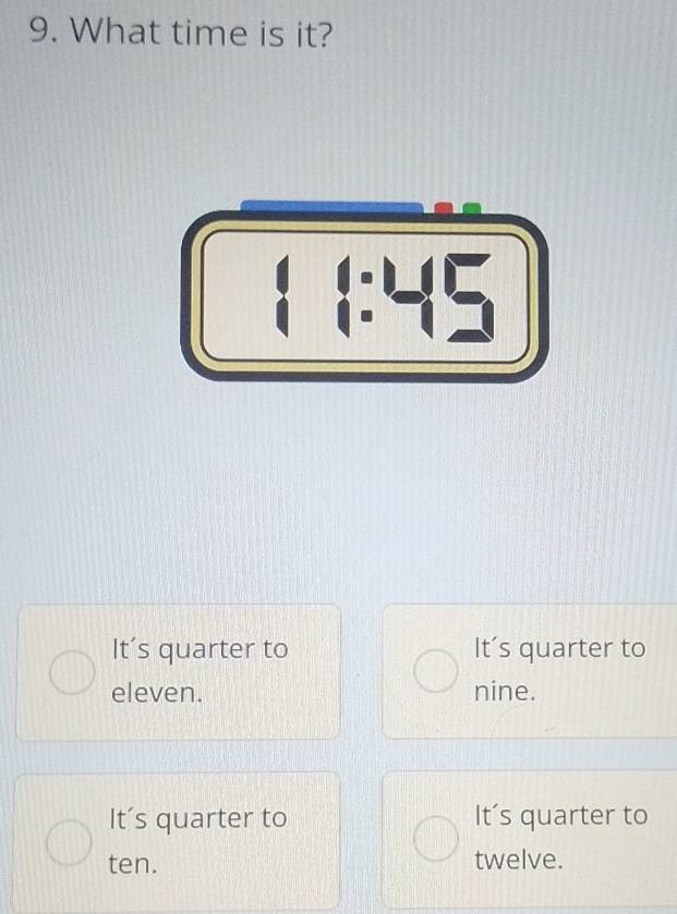 What time is it?
It's quarter to It's quarter to
eleven. nine.
It’s quarter to It's quarter to
ten. twelve.