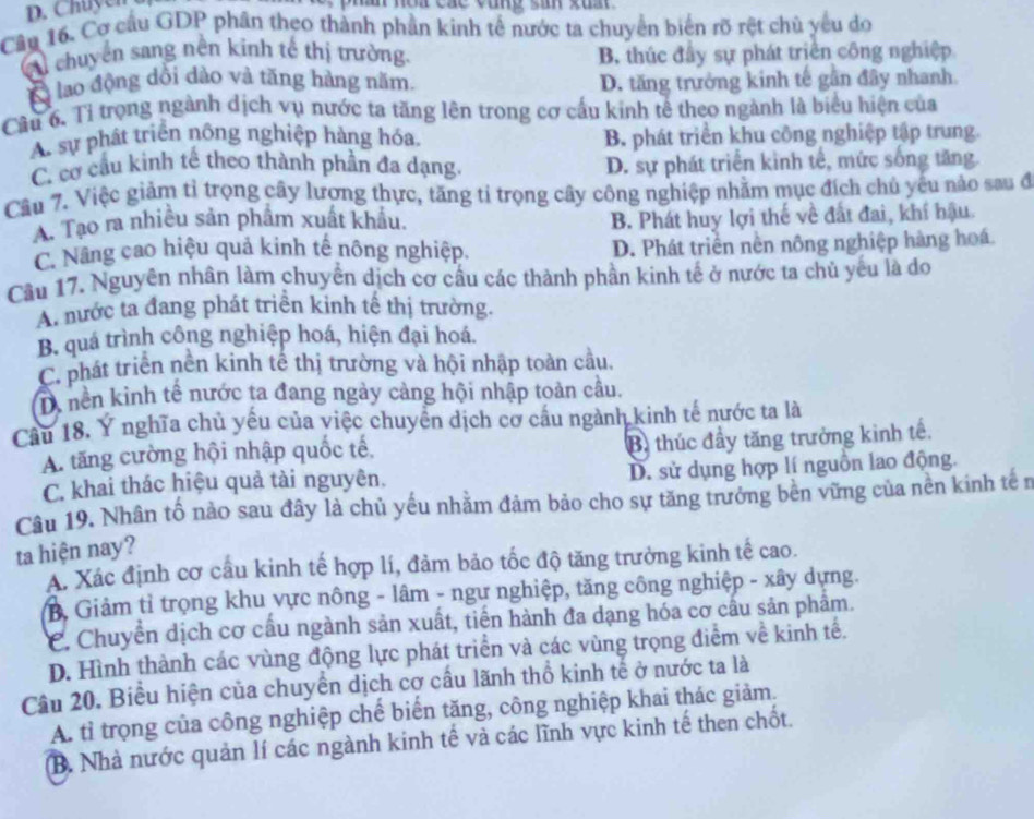 Chuyen
Câu 16. Cơ cầu GDP phân theo thành phần kinh tế nước ta chuyển biển rõ rệt chủ yếu do
cu chuyên sang nền kinh tế thị trường. B. thúc đây sự phát triển công nghiệp
B lao động dổi dào và tăng hàng năm. D. tăng trưởng kinh tế gần đây nhanh
Câu 6. Tỉ trọng ngành dịch vụ nước ta tăng lên trong cơ cấu kinh tế theo ngành là biểu hiện của
A. sự phát triển nông nghiệp hàng hóa. B. phát triển khu công nghiệp tập trung.
C. cơ cầu kinh tế theo thành phần đa dạng. D. sự phát triển kinh tế, mức sống tăng
Câu 7. Việc giảm tỉ trọng cây lượng thực, tăng tỉ trọng cây công nghiệp nhằm mục đích chủ yếu nào sau đ
A. Tạo ra nhiều sản phẩm xuất khẩu.
B. Phát huy lợi thế về đất đai, khí hậu.
C. Nâng cao hiệu quả kinh tế nông nghiệp. D. Phát triển nên nông nghiệp hàng hoá.
Cầu 17. Nguyên nhân làm chuyển dịch cơ cầu các thành phần kinh tế ở nước ta chủ yếu là do
A. nước ta đang phát triển kinh tế thị trường.
B. quá trình công nghiệp hoá, hiện đại hoá.
C. phát triển nền kinh tế thị trường và hội nhập toàn cầu.
Tà nền kinh tế nước ta đang ngày cảng hội nhập toàn câu.
Câu 18. Ý nghĩa chủ yếu của việc chuyển dịch cơ cầu ngành kinh tế nước ta là
A. tăng cường hội nhập quốc tế,
B. thúc đầy tăng trưởng kinh tế.
C. khai thác hiệu quả tài nguyên. D. sử dụng hợp lí nguồn lao động.
Câu 19. Nhân tố nào sau đây là chủ yếu nhằm đảm bảo cho sự tăng trưởng bên vững của nền kinh tế n
ta hiện nay?
A. Xác định cơ cầu kinh tế hợp lí, đảm bảo tốc độ tăng trưởng kinh tế cao.
B, Giảm tỉ trọng khu vực nông - lâm - ngư nghiệp, tăng công nghiệp - xây dựng.
C. Chuyển dịch cơ cầu ngành sản xuất, tiến hành đa dạng hóa cơ cấu sản phẩm.
D. Hình thành các vùng động lực phát triển và các vùng trọng điểm về kinh tế.
Câu 20, Biểu hiện của chuyển dịch cơ cấu lãnh thổ kinh tế ở nước ta là
A. tỉ trọng của công nghiệp chế biến tăng, công nghiệp khai thác giảm.
B. Nhà nước quản lí các ngành kinh tế và các lĩnh vực kinh tế then chốt.