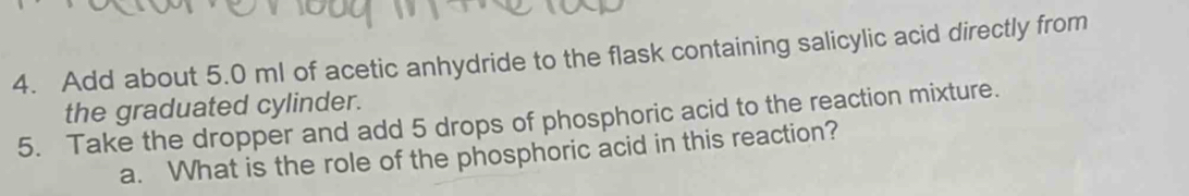 Add about 5.0 ml of acetic anhydride to the flask containing salicylic acid directly from 
the graduated cylinder. 
5. Take the dropper and add 5 drops of phosphoric acid to the reaction mixture. 
a. What is the role of the phosphoric acid in this reaction?