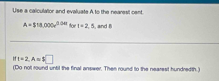 Use a calculator and evaluate A to the nearest cent.
A=$18,000e^(0.04t) for t=2,5 , and 8
If t=2, Aapprox $□
(Do not round until the final answer. Then round to the nearest hundredth.)