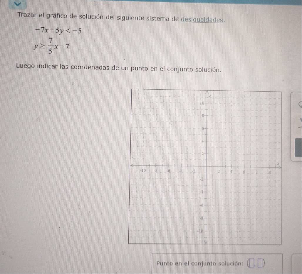 Trazar el gráfico de solución del siguiente sistema de desigualdades.
-7x+5y
y≥  7/5 x-7
Luego indicar las coordenadas de un punto en el conjunto solución. 
Punto en el conjunto solución: (□ ,□ )