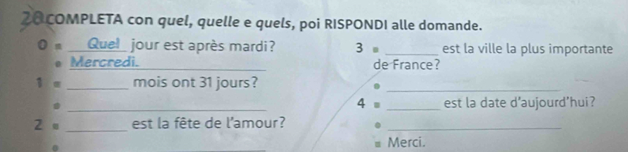 COMPLETA con quel, quelle e quels, poi RISPONDI alle domande. 
__Quel_ jour est après mardi? 3= _est la ville la plus importante 
Mercredi._ de France? 
1 e _mois ont 31 jours?_ 
_4 _est la date d'aujourd'hui? 
2 。 _est la fête de l'amour?_ 
_ 
Merci.