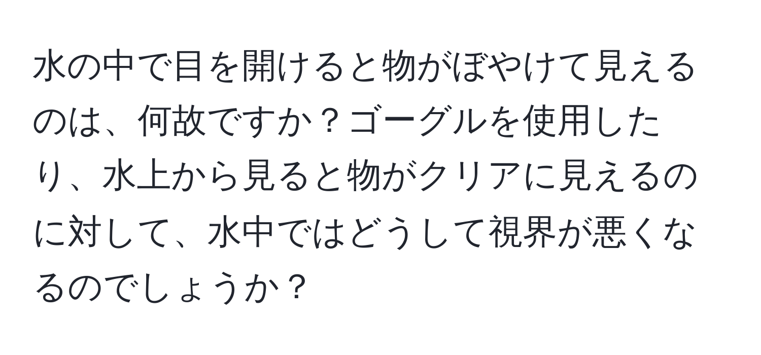 水の中で目を開けると物がぼやけて見えるのは、何故ですか？ゴーグルを使用したり、水上から見ると物がクリアに見えるのに対して、水中ではどうして視界が悪くなるのでしょうか？