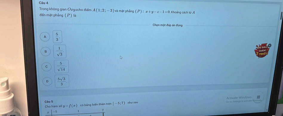 Trong không gian Oxyzcho điểm A(1;2;-3) và mặt phầng (P) = x+y-z-1=0 , Khoảng cách từ A
đến mặt phầng (P) là
Chọn một đáp án đúng
A  5/3 . 
a
B  1/sqrt(3) . 
Giân
C  5/sqrt(14) .
D  5sqrt(3)/3 . 
Activate Windows 
Câu 5 như sau
Cho hàm số y=f(x) có bảng biến thiên trên [-5;7) Go to Settings to activate Wiidows
x -5 1 7