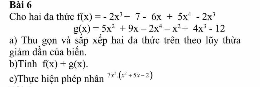 Cho hai đa thức f(x)=-2x^3+7-6x+5x^4-2x^3
g(x)=5x^2+9x-2x^4-x^2+4x^3-12
a) Thu gọn và sắp xếp hai đa thức trên theo lũy thừa 
giảm dần của biến. 
b)Tính f(x)+g(x). 
c)Thực hiện phép nhân 7x^2.(x^2+5x-2)