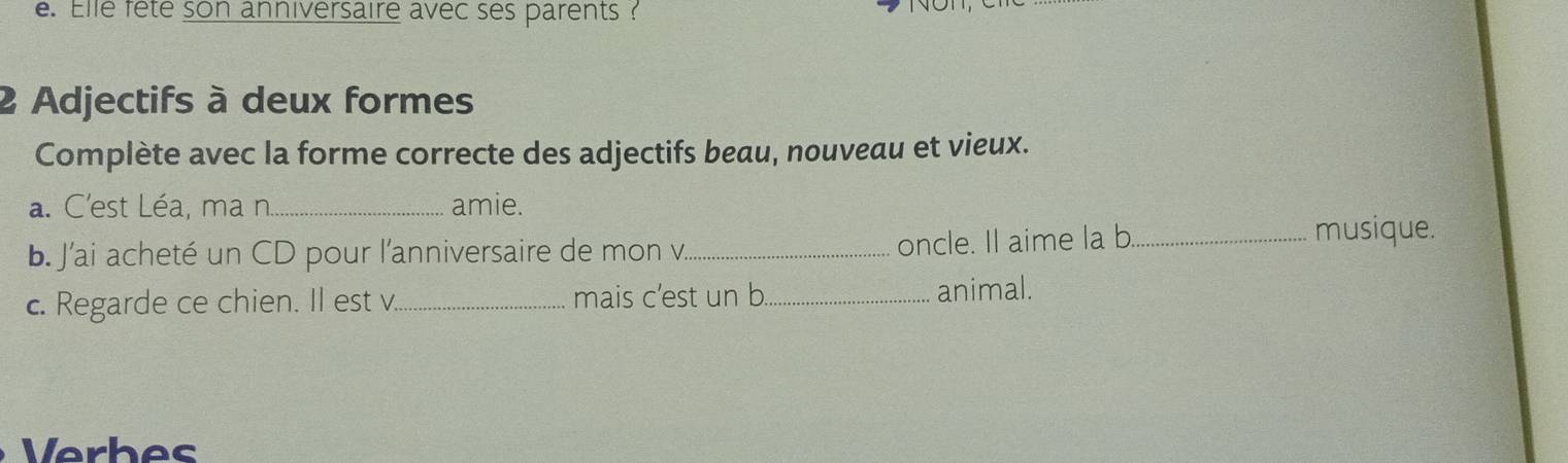 Elle fête son anniversaire avec ses parents ? 
2 Adjectifs à deux formes 
Complète avec la forme correcte des adjectifs beau, nouveau et vieux. 
a. C'est Léa, ma n._ amie. 
b. J'ai acheté un CD pour l'anniversaire de mon v._ oncle. Il aime la b._ musique. 
c. Regarde ce chien. Il est v_ mais c’est un b_ animal. 
Verbes