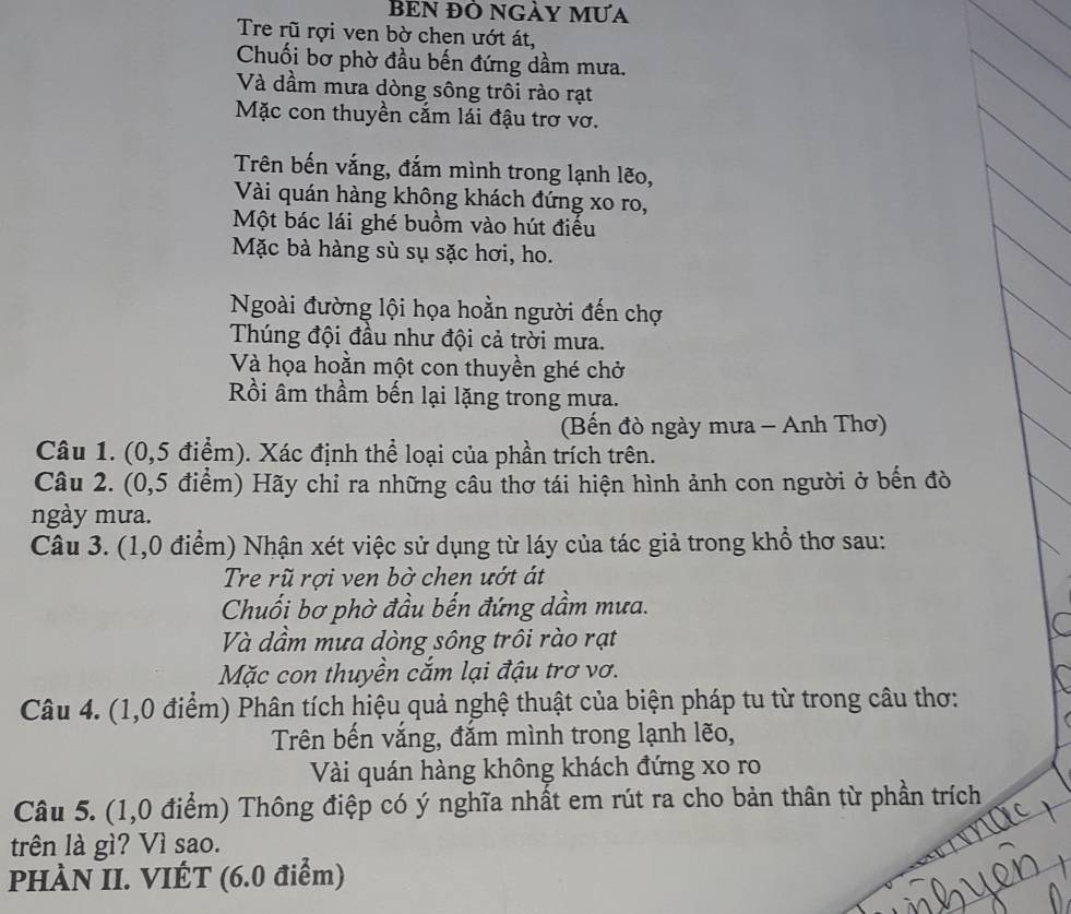 BEN ĐÔ NGẢY MƯA 
Tre rũ rợi ven bờ chen ướt át, 
Chuối bơ phờ đầu bến đứng dầm mưa. 
Và dầm mưa dòng sông trôi rào rạt 
Mặc con thuyền cắm lái đậu trơ vơ. 
Trên bến vắng, đắm mình trong lạnh lẽo, 
Vài quán hàng không khách đứng xo ro, 
Một bác lái ghé buồm vào hút điều 
Mặc bà hàng sù sụ sặc hơi, ho. 
Ngoài đường lội họa hoằn người đến chợ 
Thúng đội đầu như đội cả trời mưa. 
Và họa hoằn một con thuyền ghé chở 
Rồi âm thầm bến lại lặng trong mưa. 
(Bến đò ngày mưa - Anh Thơ) 
Câu 1. (0,5 điểm). Xác định thể loại của phần trích trên. 
Câu 2. (0,5 điểm) Hãy chỉ ra những câu thơ tái hiện hình ảnh con người ở bến đò 
ngày mưa. 
Câu 3. (1,0 điểm) Nhận xét việc sử dụng từ láy của tác giả trong khổ thơ sau: 
Tre rũ rợi ven bờ chen ướt át 
Chuối bơ phờ đầu bến đứng dầm mưa. 
Và dầm mưa dòng sông trôi rào rạt 
Mặc con thuyền cắm lại đậu trơ vơ. 
Câu 4. (1,0 điểm) Phân tích hiệu quả nghệ thuật của biện pháp tu từ trong câu thơ: 
Trên bến vắng, đắm mình trong lạnh lẽo, 
Vài quán hàng không khách đứng xo ro 
Câu 5. (1,0 điểm) Thông điệp có ý nghĩa nhất em rút ra cho bản thân từ phần trích 
trên là gì? Vì sao. 
PHÀN II. VIÉT (6.0 điểm)