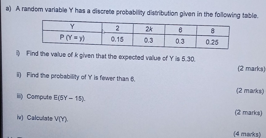 A random variable Y has a discrete probability distribution given in the following table.
i) Find the value of k given that the expected value of Y is 5.30.
(2 marks)
ii) Find the probability of Y is fewer than 6.
(2 marks)
iii) Compute E(5Y-15).
(2 marks)
iv) Calculate V(Y).
(4 marks)