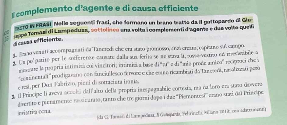 complemento d’agente e di causa efficiente 
TESTO IN FRASI Nelle seguenti frasi, che formano un brano tratto da Il gattopardo di Giu- 
33 seppe Tomasi di Lampedusa, sottolinea una volta i complementi d’agente e due volte quelli
100
di causa efficiente. 
1. Erano venuti accompagnati da Tancredi che era stato promosso, anzi creato, capitano sul campo. 
2. Un po’ patito per le sofferenze causate dalla sua ferita se ne stava lì, rosso-vestito ed irresistibile a 
mostrare la propria intimità coi vincitori; intimità a base di “tu” e di “mio prode amico” reciproci che i 
“continentali” prodigavano con fanciullesco fervore e che erano ricambiati da Tancredi, nasalizzati però 
e resi, per Don Fabrizio, pieni di sottaciuta ironia. 
3. Il Principe li aveva accolti dall’alto della propria inespugnabile cortesia, ma da loro era stato davvero 
divertito e pienamente rassicurato, tanto che tre giorni dopo i due “Piemontesi” erano stati dal Principe 
invitati a cena. 
(da G. Tomasi di Lampedusa, Il Gattopardo, Feltrinelli, Milano 2010; con adattamenti)