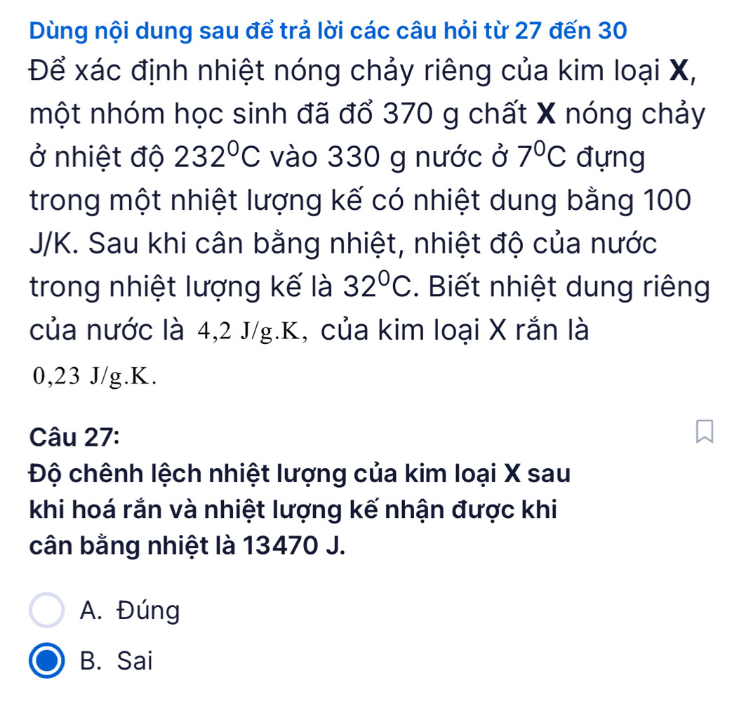 Dùng nội dung sau để trả lời các câu hỏi từ 27 đến 30
Để xác định nhiệt nóng chảy riêng của kim loại X,
một nhóm học sinh đã đổ 370 g chất X nóng chảy
ở nhiệt độ 232°C vào 330 g nước ở 7°C đựng
trong một nhiệt lượng kế có nhiệt dung bằng 100
J/K. Sau khi cân bằng nhiệt, nhiệt độ của nước
trong nhiệt lượng kế là 32°C. Biết nhiệt dung riêng
của nước là 4, 2 J/g. K, của kim loại X rắn là
0,23 J/g. K.
Câu 27:
Độ chênh lệch nhiệt lượng của kim loại X sau
khi hoá rắn và nhiệt lượng kế nhận được khi
cân bằng nhiệt là 13470 J.
A. Đúng
B. Sai