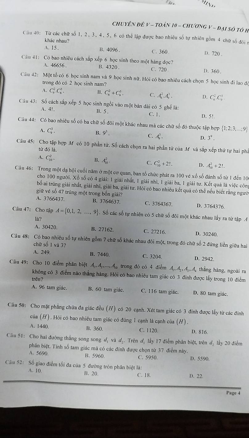 CHUYÊN ĐÊ V - TOÁN 10 - CHươNG V - đẠI SÔ tÓ H
Câu 40: Từ các chữ số 1, 2, 3, 4.5, 6 có thể lập được bao nhiêu số tự nhiên gồm 4 chữ số độin
khác nhau?
A. 15 , B. 4096 . C. 360 D. 720 .
Câu 41: Có bao nhiêu cách sắp xếp 6 học sinh theo một hàng đọc?
A. 46656 . B. 4320 . C. 720 D. 360.
Câu 42: Một tổ có 6 học sinh nam và 9 học sinh nữ. Hỏi có bao nhiêu cách chọn 5 học sinh đi lao độ
trong đó có 2 học sinh nam?
A. C_9^(2.C_6^3. B. C_6^2+C_9^3. C. A_6^2.A_9^3. D. C_6^2.C_9^3
Cầu 43: Số cách sắp xếp 5 học sinh ngồi vào một bàn dài có 5 ghế là:
A. 4!. B. 5 . C. 1.
D. 5!.
Câu 44: Có bao nhiêu số có ba chữ số đôi một khác nhau mà các chữ số đó thuộc tập hợp  1;2;3;...;9)
A. C_9^(3.
B. 9^3). D. 3^9.
C. A_9^(3.
Câu 45: Cho tập hợp M có 10 phần tử. Số cách chọn ra hai phần tử của M và sắp xếp thứ tự hai phả
tử đó là.
A. C_(10)^2.
B. A_(10)^2.
C. C_(10)^2+2!. D. A_(10)^2+2!.
Câu 46: Trong một dạ hội cuối năm ở một cơ quan, ban tổ chức phát ra 100 vé xổ số đánh số từ 1 đến 106
cho 100 người. Xổ số có 4 giải: 1 giải nhất, 1 giải nhì, 1 giải ba, 1 giải tư. Kết quả là việc công
bố ai trúng giải nhất, giải nhì, giải ba, giải tư. Hỏi có bao nhiêu kết quả có thể nếu biết rằng người
giữ vé số 47 trúng một trong bốn giải?
A. 3766437. B. 3764637. C. 3764367. D. 3764376
Câu 47: Cho tập A= 0,1,2,...,9). Số các số tự nhiên có 5 chữ số đôi một khác nhau lấy ra từ tập A
là?
A. 30420. B. 27162. C. 27216. D. 30240.
Câu 48: Có bao nhiêu số tự nhiên gồm 7 chữ số khác nhau đôi một, trong đó chữ số 2 đứng liền giữa hai
chữ số 1 và 3?
A. 249. B. 7440. C. 3204. D. 2942.
Câu 49: Cho 10 điểm phân biệt A_1,A_2,...,A_10 trong đó có 4 điểm A_1,A_2,A_3,A thẳng hàng, ngoài ra
không có 3 điểm nào thẳng hàng. Hỏi có bao nhiêu tam giác có 3 đinh được lấy trong 10 điểm
trên?
A. 96 tam giác. B. 60 tam giác. C. 116 tam giác. D. 80 tam giác.
Câu 50: Cho mặt phẳng chứa đa giác đều (H) có 20 cạnh. Xét tam giác có 3 đinh được lấy từ các đinh
của (H). Hỏi có bao nhiêu tam giác có đúng 1 cạnh là cạnh của (H).
A. 1440. B. 360. C. 1120. D. 816.
Câu 51: Cho hai đường thẳng song song d_1 và d_2 Trên d_1 lấy 17 điểm phân biệt, trên d_2 lầy 20 điểm
phân biệt. Tính số tam giác mà có các đinh được chọn từ 37 điểm này.
A. 5690 B. 5960. C. 5950. D. 5590.
Câu 52: Số giao điểm tối đa của 5 đường tròn phân biệt là:
A. 10. B. 20. D. 22.
C. 18.
Page 4