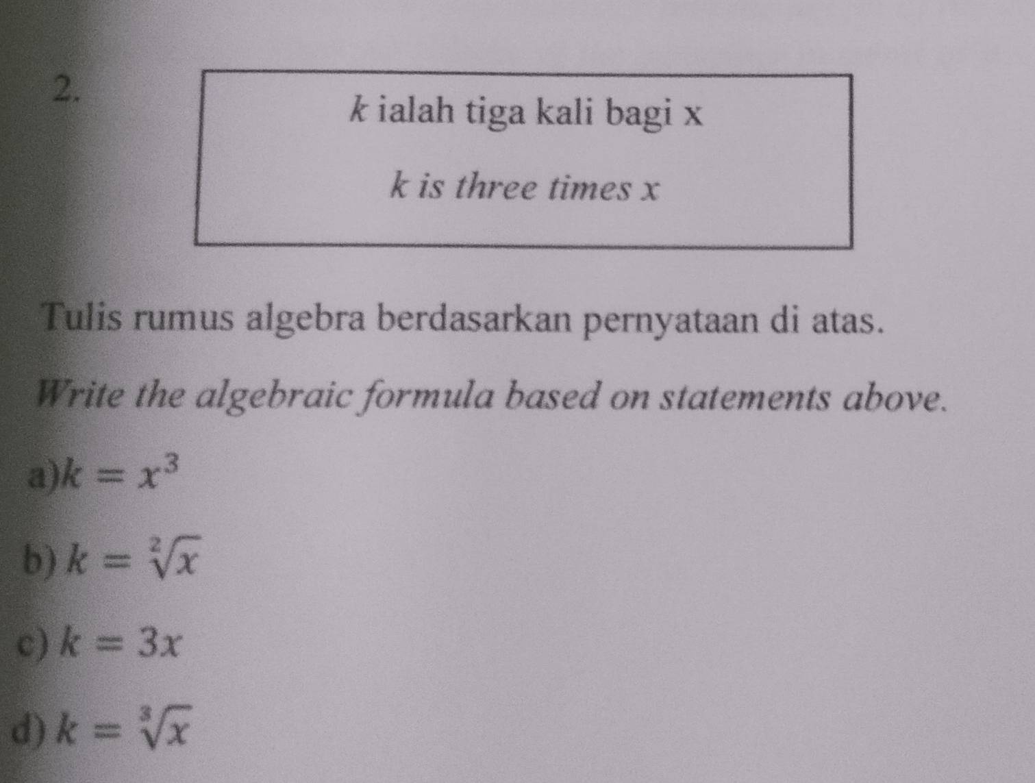 k ialah tiga kali bagi x
k is three times x
Tulis rumus algebra berdasarkan pernyataan di atas.
Write the algebraic formula based on statements above.
a) k=x^3
b) k=sqrt[2](x)
c) k=3x
d) k=sqrt[3](x)