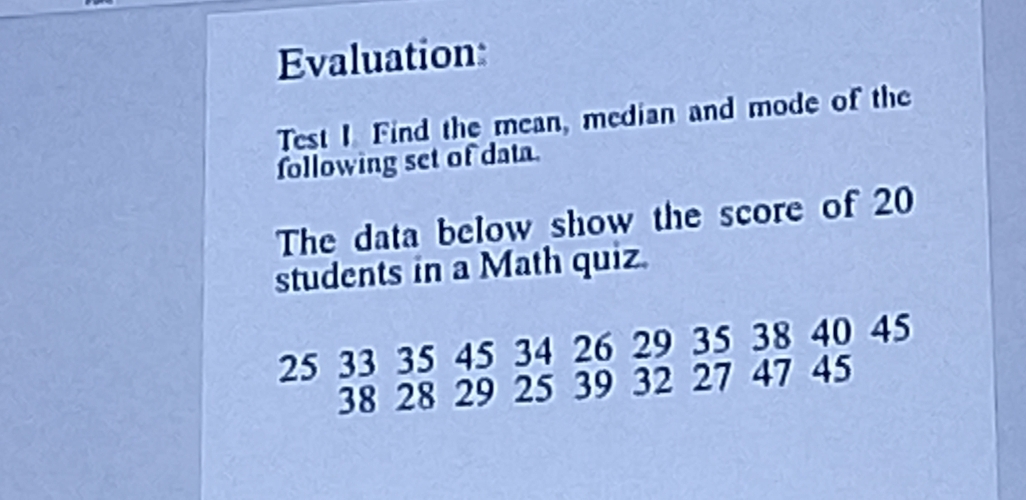 Evaluation: 
Test I Find the mean, median and mode of the 
following set of data. 
The data below show the score of 20
students in a Math quiz.
25 33 35 45 34 26 29 35 38 40 45
38 28 29 25 39 32 27 47 45