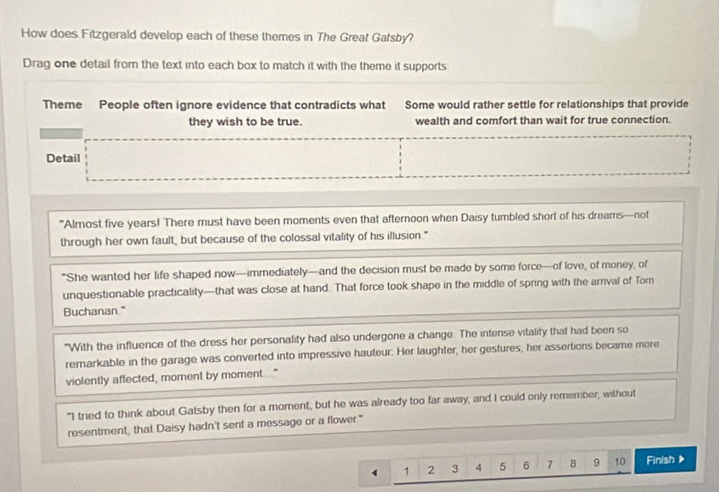 How does Fitzgerald develop each of these themes in The Great Gatsby? 
Drag one detail from the text into each box to match it with the theme it supports 
Theme People often ignore evidence that contradicts what Some would rather settle for relationships that provide 
they wish to be true. wealth and comfort than wait for true connection. 
Detail 
"Almost five years! There must have been moments even that afternoon when Daisy tumbled short of his dreams—not 
through her own fault, but because of the colossal vitality of his illusion " 
“She wanted her life shaped now—immediately—and the decision must be made by some force—of love, of money, of 
unquestionable practicality—that was close at hand. That force took shape in the middle of spring with the arnval of Tom 
Buchanan." 
"With the influence of the dress her personality had also undergone a change. The intense vitality that had been so 
rernarkable in the garage was converted into impressive hauteur. Her laughter, her gestures, her assertions became more 
violently affected, moment by moment "' 
"I tried to think about Gatsby then for a moment, but he was already too far away, and I could only remember, without 
resentment, that Daisy hadn't sent a message or a flower."
4 1 2 3 4 5 6 7 8 9 10 Finish