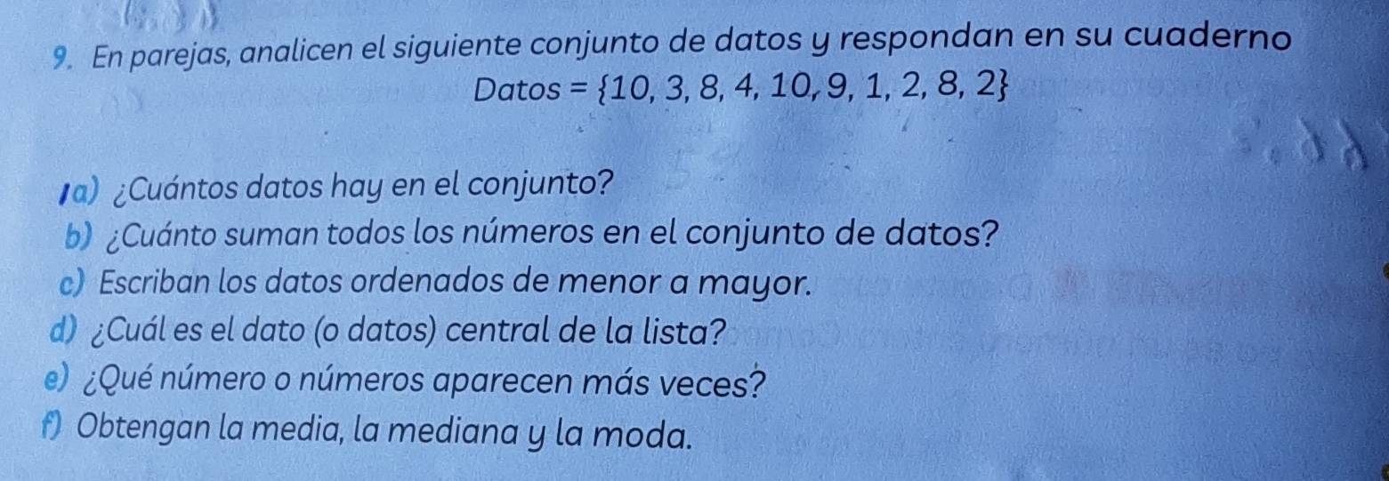 En parejas, analicen el siguiente conjunto de datos y respondan en su cuaderno 
Datos =  10,3,8,4,10,9,1,2,8,2
a) ¿Cuántos datos hay en el conjunto? 
b) ¿Cuánto suman todos los números en el conjunto de datos? 
c) Escriban los datos ordenados de menor a mayor. 
d) ¿Cuál es el dato (o datos) central de la lista? 
e) ¿Qué número o números aparecen más veces? 
f) Obtengan la media, la mediana y la moda.