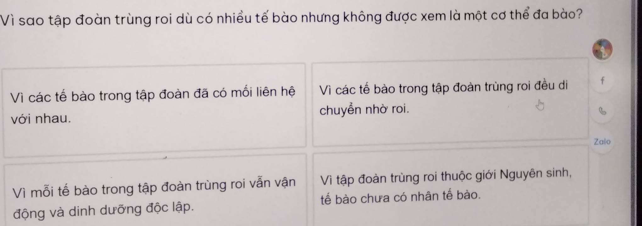 Vì sao tập đoàn trùng roi dù có nhiều tế bào nhưng không được xem là một cơ thể đa bào?
Vì các tế bào trong tập đoàn đã có mối liên hệ Vì các tế bào trong tập đoàn trùng roi đều di f
với nhau. chuyển nhờ roi.
Zalo
Vì mỗi tế bào trong tập đoàn trùng roi vẫn vận Vì tập đoàn trùng roi thuộc giới Nguyên sinh,
tế bào chưa có nhân tế bào.
động và dinh dưỡng độc lập.