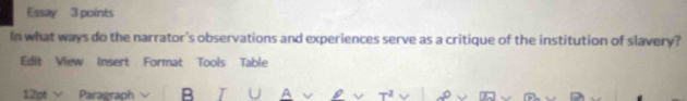 Essay 3 points 
In what ways do the narrator's observations and experiences serve as a critique of the institution of slavery? 
Edit View Insert Format Tools Table 
12pt Paragraph B A