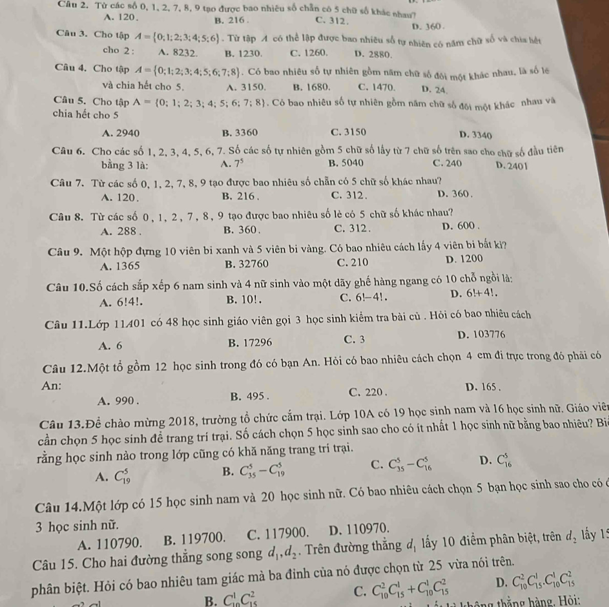 Từ các số 0, 1, 2, 7, 8, 9 tạo được bao nhiêu số chẵn có 5 chữ số khác nhau7
A. 120、 B. 216 . C. 312.
D. 360 .
Câu 3. Cho tập A= 0;1;2;3;4;5;6. Từ tập A có thể lập được bao nhiêu số tự nhiên có năm chữ số và chia hết
cho 2 : A. 8232. B. 1230. C. 1260. D. 2880.
Câu 4. Cho tập A= 0;1;2;3;4;5;6;7;8. Có bao nhiêu số tự nhiên gồm năm chữ số đôi một khác nhau, là số lê
và chia hết cho 5. A. 3150. B. 1680. C. 1470. D. 24.
Câu 5. Cho tập A= 0;1;2;3;4;5;6;7;8. Có bao nhiêu số tự nhiên gồm năm chữ số đối một khác nhau và
chia hết cho 5
A. 2940 B. 3360 C. 3150 D. 3340
Câu 6. Cho các số 1, 2, 3, 4, 5, 6, 7. Số các số tự nhiên gồm 5 chữ số lấy từ 7 chữ số trên sao cho chữ số đầu tiên
bằng 3 là: A. 7^5 B. 5040 C. 240 D. 2401
Câu 7. Từ các số 0, 1, 2, 7, 8, 9 tạo được bao nhiêu số chẵn có 5 chữ số khác nhau?
A. 120. B. 216 . C. 312. D. 360 .
Câu 8. Từ các số 0, 1, 2, 7, 8, 9 tạo được bao nhiêu số lẻ có 5 chữ số khác nhau?
A. 288 . B. 360. C. 312 . D. 600 .
Câu 9. Một hộp đựng 10 viên bi xanh và 5 viên bi vàng. Có bao nhiêu cách lấy 4 viên bi bất kiì?
A. 1365 B. 32760 C. 210 D. 1200
Câu 10.Số cách sắp xếp 6 nam sinh và 4 nữ sinh vào một dãy ghế hàng ngang có 10 chỗ ngồi là:
A. 6!4!. B. 10! . C. 6!-4!.
D. 6!+4!.
Câu 11.Lớp 11401 có 48 học sinh giáo viên gọi 3 học sinh kiểm tra bài củ . Hỏi có bao nhiêu cách
A. 6 B. 17296 C. 3 D. 103776
Câu 12.Một tổ gồm 12 học sinh trong đó có bạn An. Hỏi có bao nhiêu cách chọn 4 em đi trực trong đó phải có
An: D. 165 ,
A. 990 . B. 495 . C. 220 .
Câu 13.Để chào mừng 2018, trường tổ chức cắm trại. Lớp 10A có 19 học sinh nam và 16 học sinh nữ. Giáo viên
cần chọn 5 học sinh để trang trí trại. Số cách chọn 5 học sinh sao cho có ít nhất 1 học sinh nữ bằng bao nhiêu? Bi
rằng học sinh nào trong lớp cũng có khă năng trang trí trại.
A. C_(19)^5
B. C_(35)^5-C_(19)^5
C. C_(35)^5-C_(16)^5 D. C_(16)^5
Câu 14.Một lớp có 15 học sinh nam và 20 học sinh nữ. Có bao nhiêu cách chọn 5 bạn học sinh sao cho có ở
3 học sinh nữ.
A. 110790. B. 119700. C. 117900. D. 110970.
Câu 15. Cho hai đường thẳng song song d_1,d_2 Trên đường thắng đ, lấy 10 điểm phân biệt, trên d_2 ấy 1:
phân biệt. Hỏi có bao nhiêu tam giác mà ba đỉnh của nó được chọn từ 25 vừa nói trên.
B. C_(10)^1C_(15)^2 C. C_(10)^2C_(15)^1+C_(10)^1C_(15)^2 D. C_(10)^2C_(15)^1.C_(10)^1C_(15)^2
thô ng thắng hàng, Hỏi: