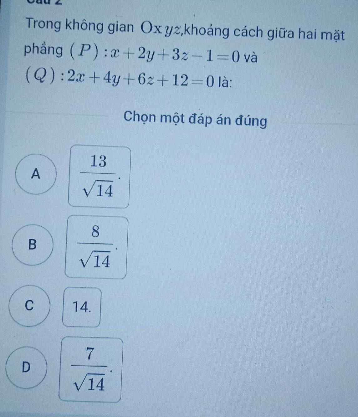 Trong không gian Ox yz,khoảng cách giữa hai mặt
phẳng (P):x+2y+3z-1=0 và
(Q):2x+4y+6z+12=0 là:
Chọn một đáp án đúng
A  13/sqrt(14) .
B
 8/sqrt(14) .
C 14.
D
 7/sqrt(14) .