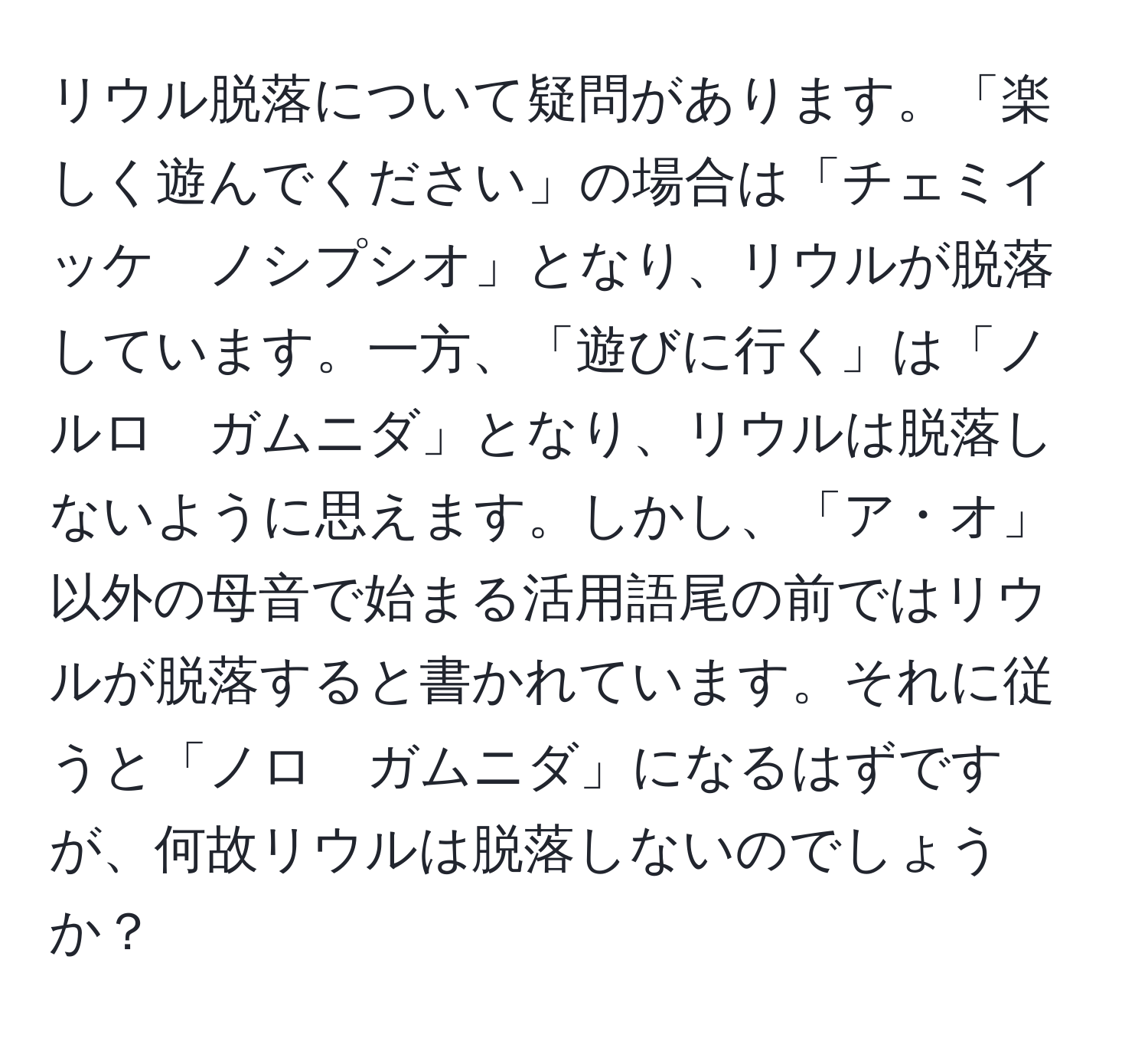 リウル脱落について疑問があります。「楽しく遊んでください」の場合は「チェミイッケ　ノシプシオ」となり、リウルが脱落しています。一方、「遊びに行く」は「ノルロ　ガムニダ」となり、リウルは脱落しないように思えます。しかし、「ア・オ」以外の母音で始まる活用語尾の前ではリウルが脱落すると書かれています。それに従うと「ノロ　ガムニダ」になるはずですが、何故リウルは脱落しないのでしょうか？