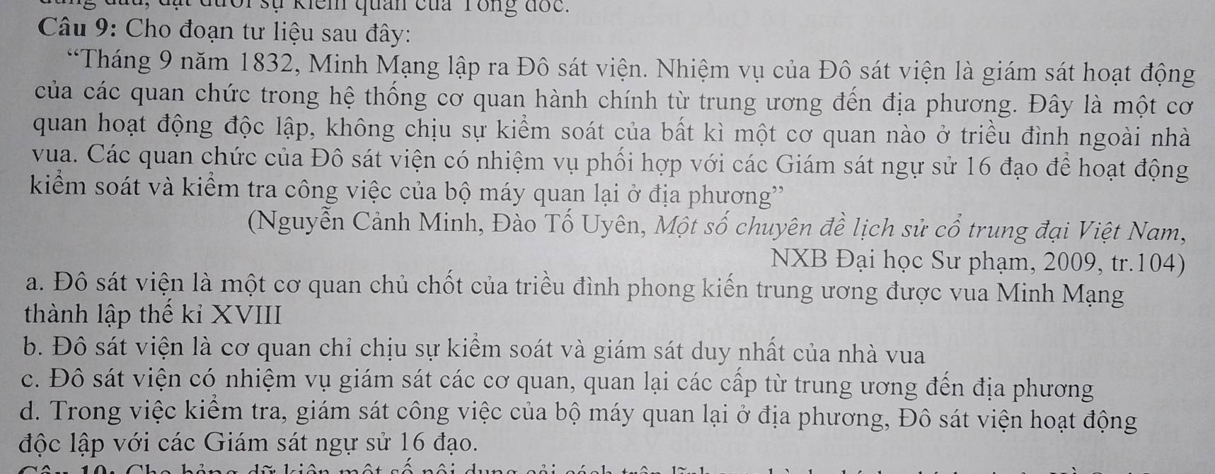 đưổi sự kiểm quan của Tồng đốc.
Câu 9: Cho đoạn tư liệu sau đây:
*Tháng 9 năm 1832, Minh Mạng lập ra Đô sát viện. Nhiệm vụ của Đô sát viện là giám sát hoạt động
của các quan chức trong hệ thống cơ quan hành chính từ trung ương đến địa phương. Đây là một cơ
quan hoạt động độc lập, không chịu sự kiểm soát của bất kì một cơ quan nào ở triều đình ngoài nhà
vua. Các quan chức của Đô sát viện có nhiệm vụ phối hợp với các Giám sát ngự sử 16 đạo để hoạt động
kiểm soát và kiểm tra công việc của bộ máy quan lại ở địa phương'
(Nguyễn Cảnh Minh, Đào Tố Uyên, Một số chuyên đề lịch sử cổ trung đại Việt Nam,
NXB Đại học Sư phạm, 2009, tr.104)
a. Đô sát viện là một cơ quan chủ chốt của triều đình phong kiến trung ương được vua Minh Mạng
thành lập thế kỉ XVIII
b. Đô sát viện là cơ quan chỉ chịu sự kiểm soát và giám sát duy nhất của nhà vua
c. Đô sát viện có nhiệm vụ giám sát các cơ quan, quan lại các cấp từ trung ương đến địa phương
d. Trong việc kiểm tra, giám sát công việc của bộ máy quan lại ở địa phương, Đô sát viện hoạt động
độc lập với các Giám sát ngự sử 16 đạo.