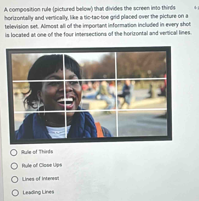 A composition rule (pictured below) that divides the screen into thirds 6
horizontally and vertically, like a tic-tac-toe grid placed over the picture on a
television set. Almost all of the important information included in every shot
is located at one of the four intersections of the horizontal and vertical lines.
Rule of Thirds
Rule of Close Ups
Lines of Interest
Leading Lines