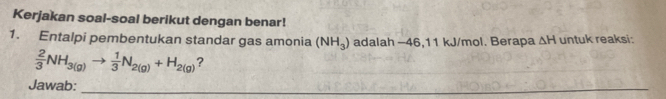 Kerjakan soal-soal berikut dengan benar! 
1. Entalpi pembentukan standar gas amonia (NH_3) adalah -46,11 kJ/mol. Berapa △ H untuk reaksi:
 2/3 NH_3(g)to  1/3 N_2(g)+H_2(g) ? 
Jawab: 
_ 
__