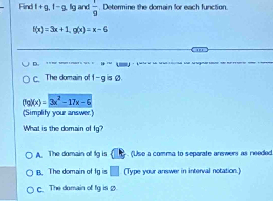 Find f+g, f-g , fg and  1/9 . Determine the domain for each function.
f(x)=3x+1, g(x)=x-6
D.
C. The domain of f-g is Ø.
(fg)(x)=3x^2-17x-6
(Simplify your answer.)
What is the domain of fg?
A. The domain of fg is (Use a comma to separate answers as needed.
B. The domain of fg is □ (Type your answer in interval notation.)
c. The domain of fg is Ø.