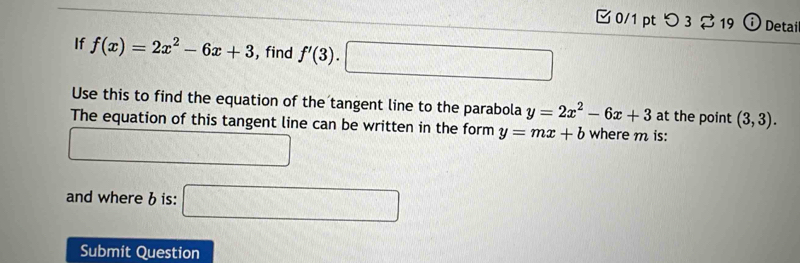 つ 3$ 19 ⓘ Detai 
If f(x)=2x^2-6x+3 , find f'(3).□
Use this to find the equation of the tangent line to the parabola y=2x^2-6x+3 at the point (3,3). 
The equation of this tangent line can be written in the form y=mx+b where m is:
(-3,4)^circ  C_V_1
and where b is: □ 
Submit Question