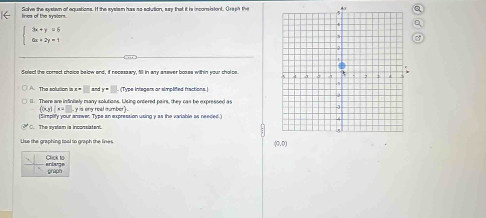 Solve the system of equations. If the system has no solution, say that it is inconsistent. Graph theAyQ
lines of the system.
a
beginarrayl 3x+y=5 6x+2y=1endarray.
B
Select the correct choice below and, if necessary, fill in any answer boxes within your choice.
A. The solution is x=□ and y=□ (Type integers or simplified fractions.)
B. There are infinitely many solutions. Using ordered pairs, they can be expressed as
 (x,y)|x=□ y is any real number  .
(Simplify your answer. Type an expression using y as the variable as needed.)
The system is inconsistent.
Use the graphing tool to graph the lines.
Click to
enlarge
graph