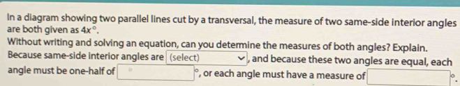 In a diagram showing two parallel lines cut by a transversal, the measure of two same-side interior angles 
are both given as 4x°. 
Without writing and solving an equation, can you determine the measures of both angles? Explain. 
Because same-side interior angles are (select) , and because these two angles are equal, each 
angle must be one-half of □° , or each angle must have a measure of □°