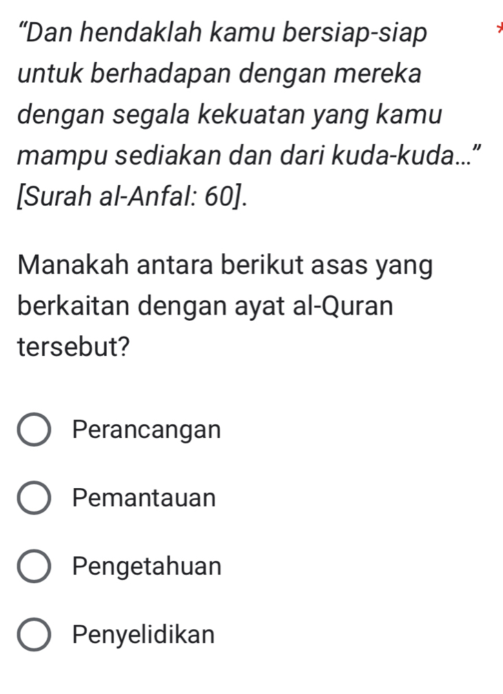 “Dan hendaklah kamu bersiap-siap
untuk berhadapan dengan mereka
dengan segala kekuatan yang kamu
mampu sediakan dan dari kuda-kuda...”
[Surah al-Anfal: 60].
Manakah antara berikut asas yang
berkaitan dengan ayat al-Quran
tersebut?
Perancangan
Pemantauan
Pengetahuan
Penyelidikan