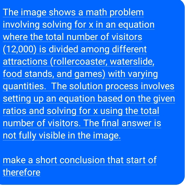 The image shows a math problem 
involving solving for x in an equation 
where the total number of visitors 
(12,000) is divided among different 
attractions (rollercoaster, waterslide, 
food stands, and games) with varying 
quantities. The solution process involves 
setting up an equation based on the given 
ratios and solving for x using the total 
number of visitors. The final answer is 
not fully visible in the image. 
make a short conclusion that start of 
therefore