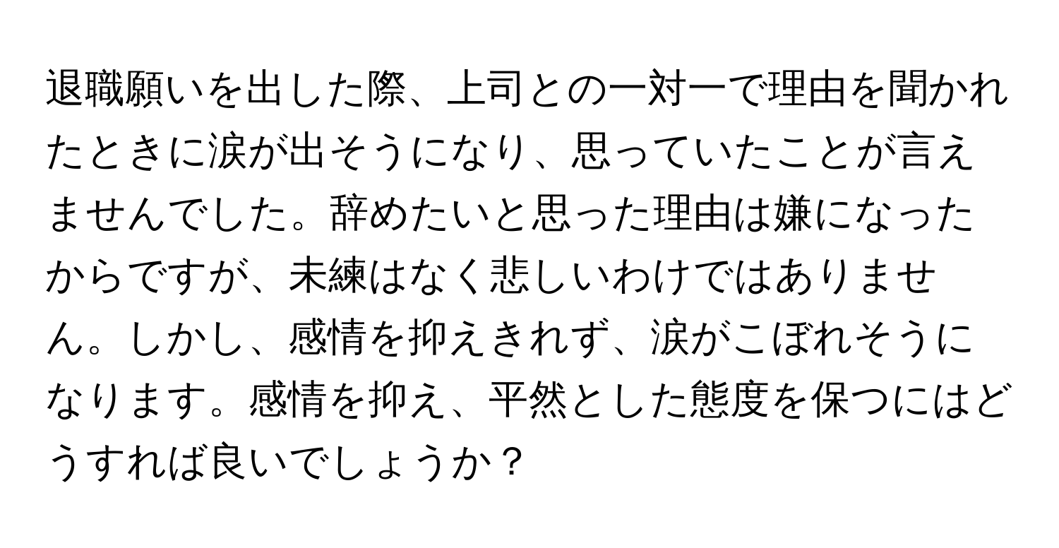 退職願いを出した際、上司との一対一で理由を聞かれたときに涙が出そうになり、思っていたことが言えませんでした。辞めたいと思った理由は嫌になったからですが、未練はなく悲しいわけではありません。しかし、感情を抑えきれず、涙がこぼれそうになります。感情を抑え、平然とした態度を保つにはどうすれば良いでしょうか？