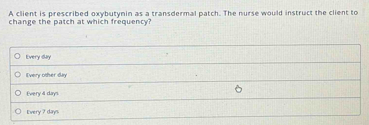 A client is prescribed oxybutynin as a transdermal patch. The nurse would instruct the client to
change the patch at which frequency?
Every day
Every other day
Every 4 days
Every 7 days