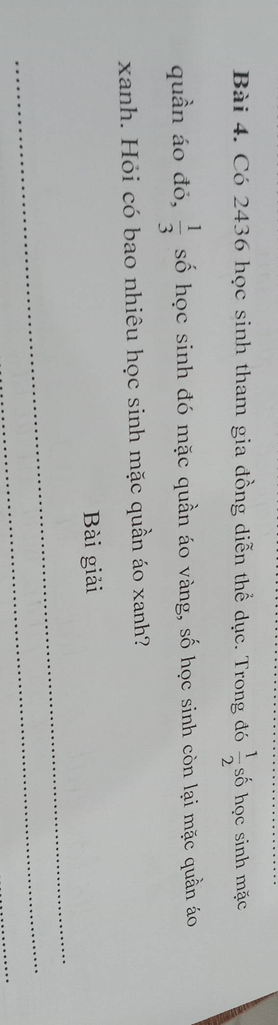 Có 2436 học sinh tham gia đồng diễn thể dục. Trong đó  1/2  số học sinh mặc 
quần áo đỏ,  1/3  số học sinh đó mặc quần áo vàng, số học sinh còn lại mặc quần áo 
xanh. Hỏi có bao nhiêu học sinh mặc quần áo xanh? 
Bài giải 
_ 
_ 
_