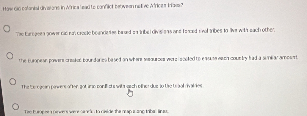 How did colonial divisions in Africa lead to conflict between native African tribes?
The European power did not create boundaries based on tribal divisions and forced rival tribes to live with each other.
The European powers created boundaries based on where resources were located to ensure each country had a similar amount.
The European powers often got into conflicts with each other due to the tribal rivalries.
The European powers were careful to divide the map along tribal lines.