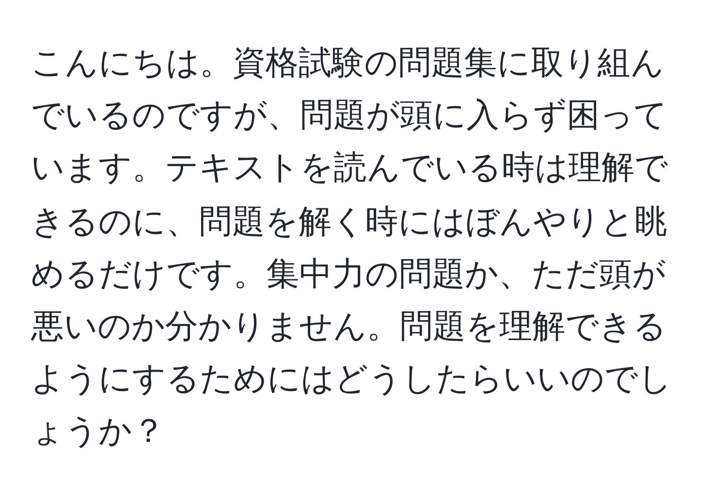 こんにちは。資格試験の問題集に取り組んでいるのですが、問題が頭に入らず困っています。テキストを読んでいる時は理解できるのに、問題を解く時にはぼんやりと眺めるだけです。集中力の問題か、ただ頭が悪いのか分かりません。問題を理解できるようにするためにはどうしたらいいのでしょうか？