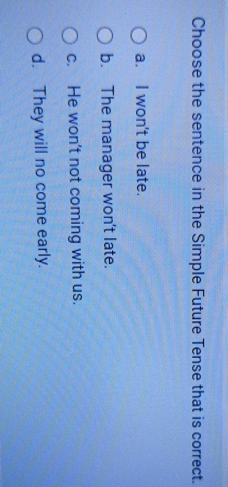 Choose the sentence in the Simple Future Tense that is correct.
a. I won't be late.
b. The manager won't late.
c. He won't not coming with us.
d. They will no come early.