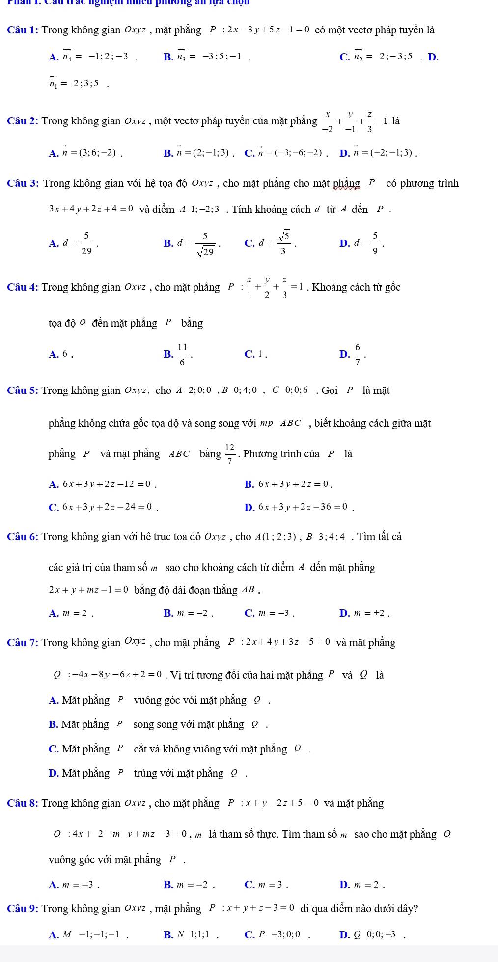 Trong không gian Oxyz , mặt phẳng P:2x-3y+5z-1=0 có một vectơ pháp tuyển là
A. overline n_4=-1;2;-3. B. overline n_3=-3;5;-1. C. overline n_2=2;-3;5.D.
vector n_1=2;3;5.
Câu 2: Trong không gian Oxyz , một vectơ pháp tuyến của mặt phẳng  x/-2 + y/-1 + z/3 =1 là
A. vector n=(3;6;-2). B. n=(2;-1;3). C. n=(-3;-6;-2). D. vector n=(-2;-1;3).
Câu 3: Trong không gian với hệ toa dhat QOxyz , cho mặt phẳng cho mặt phẳng P có phương trình
3x+4y+2z+4=0 và diemA1;-2;3. Tính khoảng cách đ từ Adhat enP.
A. d= 5/29 . d= 5/sqrt(29) . C. d= sqrt(5)/3 . D. d= 5/9 .
B.
Câu 4: Trong không gianOxyz , cho mặt phẳng P: x/1 + y/2 + z/3 =1. Khoảng cách từ gốc
tọa dhat QO
A. 6 . B.  11/6 . C. 1 . D.  6/7 .
Câu 5: Trong không gian Oxyz , cho A 2;0;0 , B 0;4;0,C 0; 0; 6 . Gọi P là mặt
phẳng không chứa gốc tọa độ và song song với mp ABC , biết khoảng cách giữa mặt
phẳng P và mặt phẳng ABC AB ∠ g 12/7 . Phương trình của Pla
bǎn
A. 6x+3y+2z-12=0_  B. 6x+3y+2z=0.
C. 6x+3y+2z-24=0. D. 6x+3y+2z-36=0.
Câu 6: Trong không gian với hệ trục tọa độ Oxyz , cho A(1;2;3) ,B3;4;4. Tìm tất cả
các giá trị của tham số m sao cho khoảng cách từ điểm 4 đến mặt phẳng
2x+y+mz-1=0 bằng độ dài đoạn thắng AB .
B. m=-2. C. m=-3. D.
A. m=2. m=± 2.
Câu 7: Trong không gian Oxyz , cho mặt phẳng P:2x+4y+3z-5=0 và mặt phẳng
:-4x-8y-6z+2=0. Vị trí tương đối của hai mặt phẳng P và Q là
A. Mặt phẳng P vuông góc với mặt phẳng
B. Mặt phẳng P song song với mặt phẳng Ω.
C. Mặt phẳng P cắt và không vuông với mặt phẳng Q .
D. Mặt phẳng P trùng với mặt phẳng 0
Câu 8: Trong không gian Oxyz , cho mặt phẳng P:x+y-2z+5=0 và mặt phẳng
0 :4x+2-my+mz-3=0 m là tham số thực. Tìm tham số m sao cho mặt phẳng 9
vuông góc với mặt phẳng P .
A. m=-3. B. m=-2. C. m=3. D. m=2.
Câu 9: Trong không gian Oxyz , mặt phẳng P:x+y+z-3=0 đi qua điểm nào dưới đây?
A. M-1;-1;-1. B. N1;1;1. C. P-3;0;0. D. Q0;0;-3.