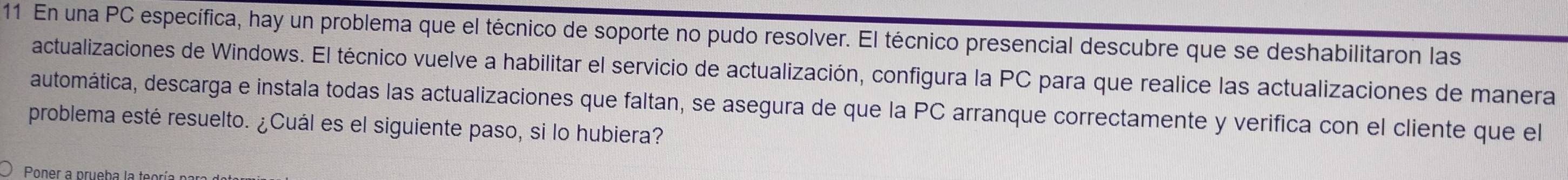 En una PC específica, hay un problema que el técnico de soporte no pudo resolver. El técnico presencial descubre que se deshabilitaron las 
actualizaciones de Windows. El técnico vuelve a habilitar el servicio de actualización, configura la PC para que realice las actualizaciones de manera 
automática, descarga e instala todas las actualizaciones que faltan, se asegura de que la PC arranque correctamente y verifica con el cliente que el 
problema esté resuelto. ¿Cuál es el siguiente paso, si lo hubiera? 
Poner a prueba la te