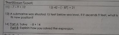 Practitioner/Expert 
11 -7-9+12 12) 42-(-87)+21
13) A submarine was situated 15 feet below sea level. If it ascends 9 feet, what is 
its new position? 
14) Part A: Solve -8+14
Part B: Explain how you solved the expression.