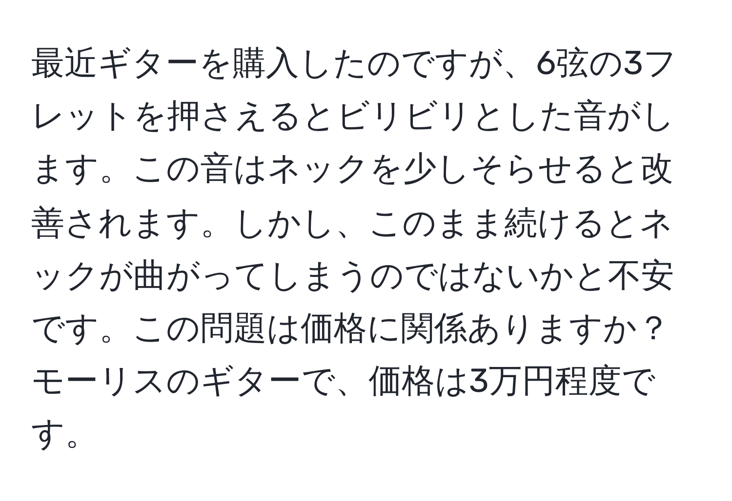 最近ギターを購入したのですが、6弦の3フレットを押さえるとビリビリとした音がします。この音はネックを少しそらせると改善されます。しかし、このまま続けるとネックが曲がってしまうのではないかと不安です。この問題は価格に関係ありますか？モーリスのギターで、価格は3万円程度です。